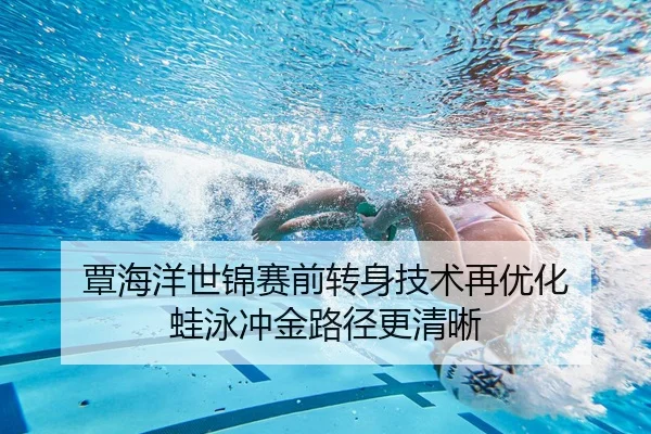 覃海洋世锦赛前转身技术再优化 蛙泳冲金路径更清晰