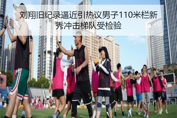 刘翔旧纪录逼近引热议男子110米栏新秀冲击梯队受检验