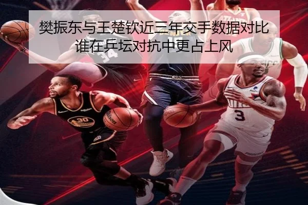 樊振东与王楚钦近三年交手数据对比 谁在乒坛对抗中更占上风