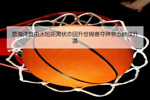 覃海洋自由泳短距离状态回升世锦赛夺牌悬念持续升温